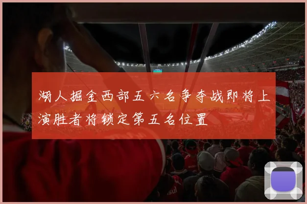 湖人掘金西部五六名争夺战即将上演胜者将锁定第五名位置