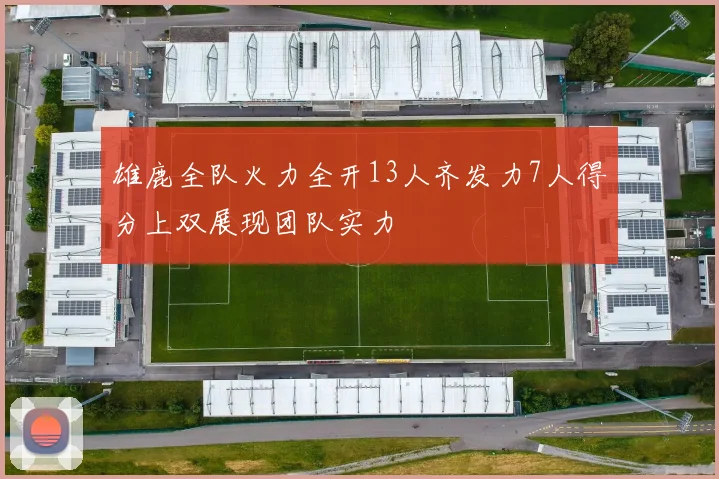 雄鹿全队火力全开13人齐发力7人得分上双展现团队实力
