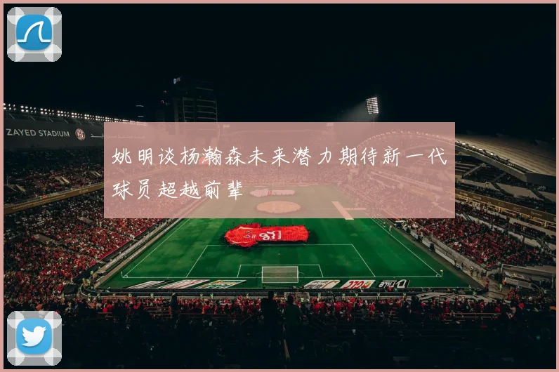 姚明谈杨瀚森未来潜力期待新一代球员超越前辈