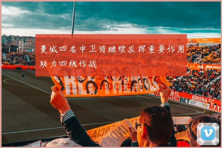 曼城四名中卫将继续发挥重要作用助力四线作战