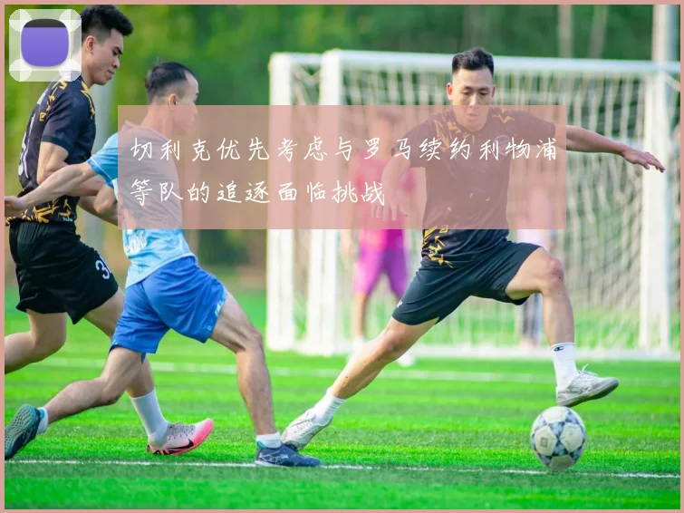 切利克优先考虑与罗马续约利物浦等队的追逐面临挑战
