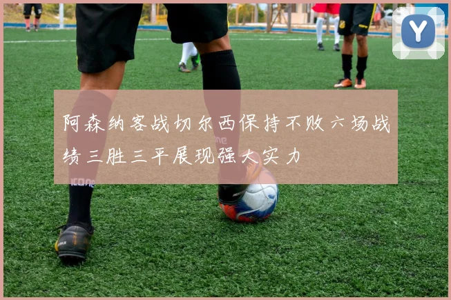阿森纳客战切尔西保持不败六场战绩三胜三平展现强大实力