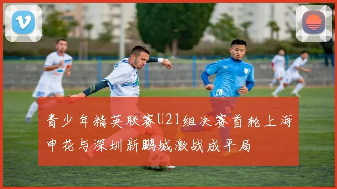 青少年精英联赛U21组决赛首轮上海申花与深圳新鹏城激战成平局