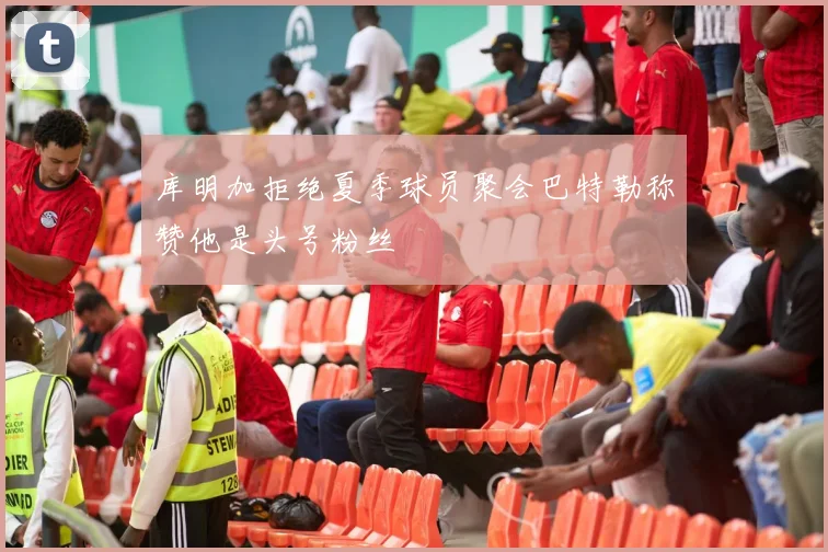 库明加拒绝夏季球员聚会巴特勒称赞他是头号粉丝