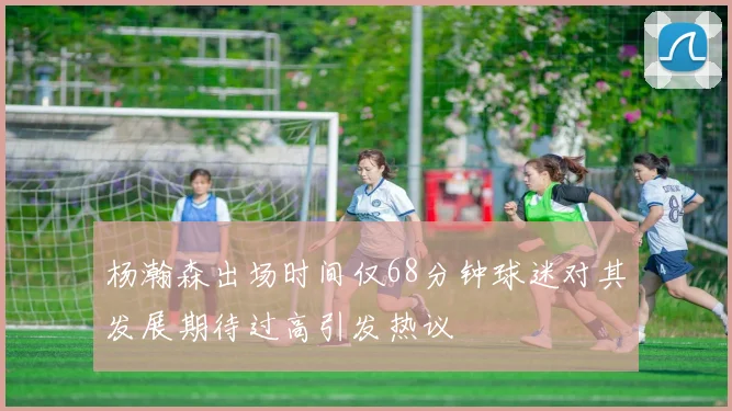 杨瀚森出场时间仅68分钟球迷对其发展期待过高引发热议