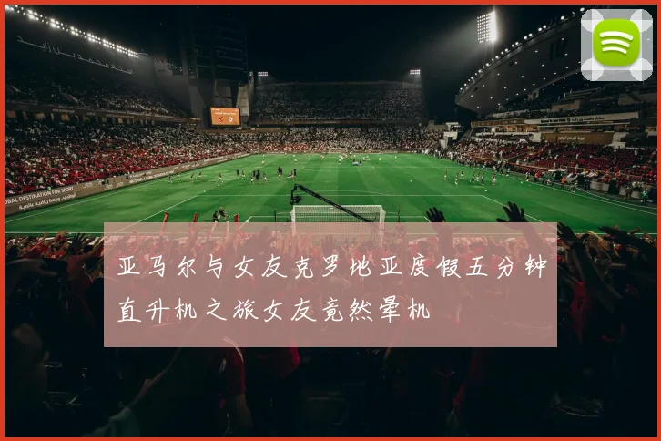 亚马尔与女友克罗地亚度假五分钟直升机之旅女友竟然晕机