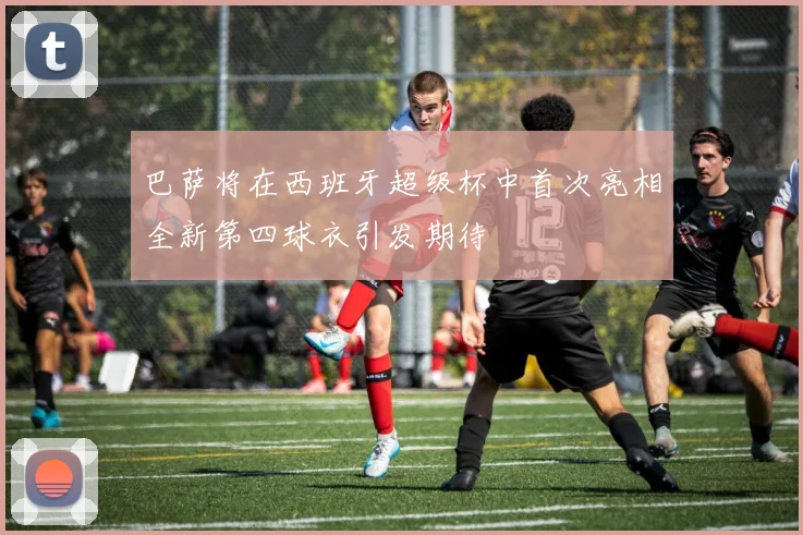 巴萨将在西班牙超级杯中首次亮相全新第四球衣引发期待