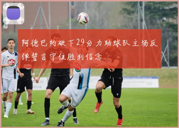 阿德巴约砍下29分力助球队主场反弹誓言守住胜利信念