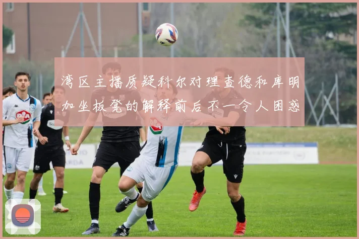湾区主播质疑科尔对理查德和库明加坐板凳的解释前后不一令人困惑