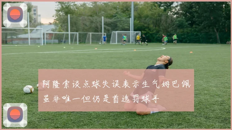 阿隆索谈点球失误表示生气姆巴佩虽非唯一但仍是首选罚球手
