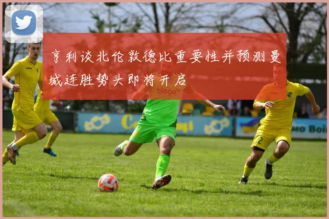亨利谈北伦敦德比重要性并预测曼城连胜势头即将开启