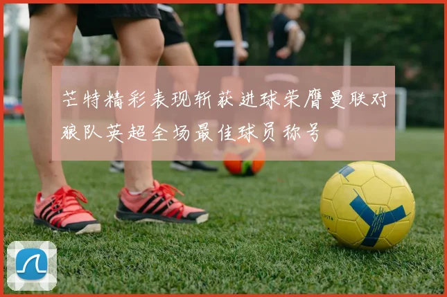 芒特精彩表现斩获进球荣膺曼联对狼队英超全场最佳球员称号