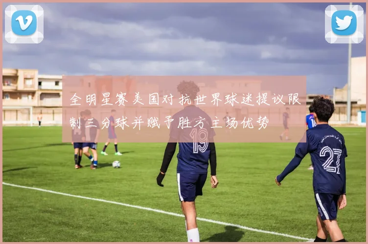 全明星赛美国对抗世界球迷提议限制三分球并赋予胜方主场优势