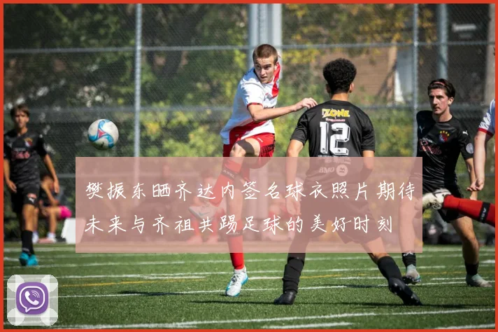 樊振东晒齐达内签名球衣照片期待未来与齐祖共踢足球的美好时刻