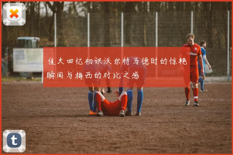 佳夫回忆初识沃尔特马德时的惊艳瞬间与梅西的对比之感