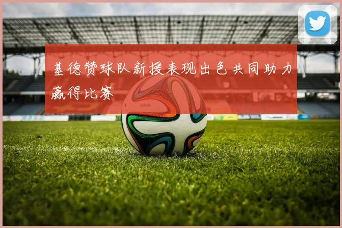 基德赞球队新援表现出色共同助力赢得比赛