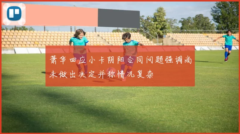 萧华回应小卡阴阳合同问题强调尚未做出决定并称情况复杂