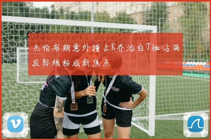 杰伦布朗意外撞击K乔治白T恤沾满发际线粉成新焦点