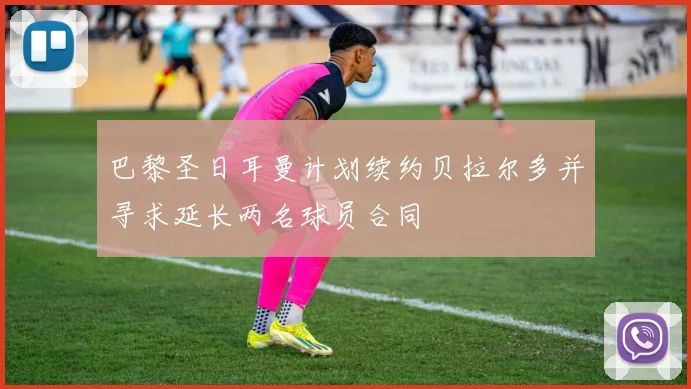 巴黎圣日耳曼计划续约贝拉尔多并寻求延长两名球员合同