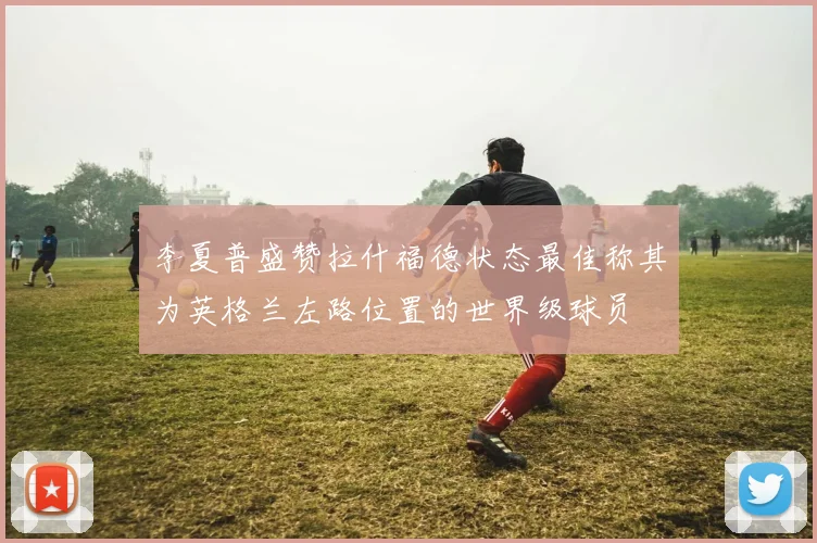 李夏普盛赞拉什福德状态最佳称其为英格兰左路位置的世界级球员