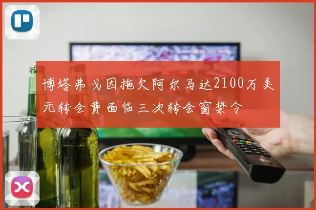 博塔弗戈因拖欠阿尔马达2100万美元转会费面临三次转会窗禁令