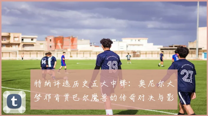 特纳评选历史五大中锋：奥尼尔大梦邓肯贾巴尔魔兽的传奇对决与影响