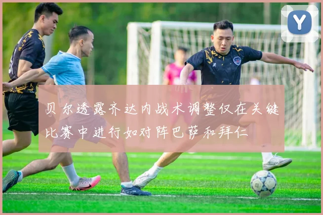 贝尔透露齐达内战术调整仅在关键比赛中进行如对阵巴萨和拜仁