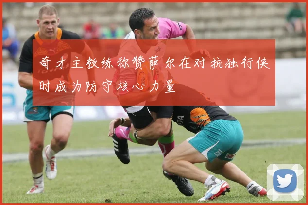 奇才主教练称赞萨尔在对抗独行侠时成为防守核心力量