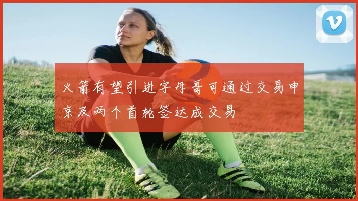 火箭有望引进字母哥可通过交易申京及两个首轮签达成交易