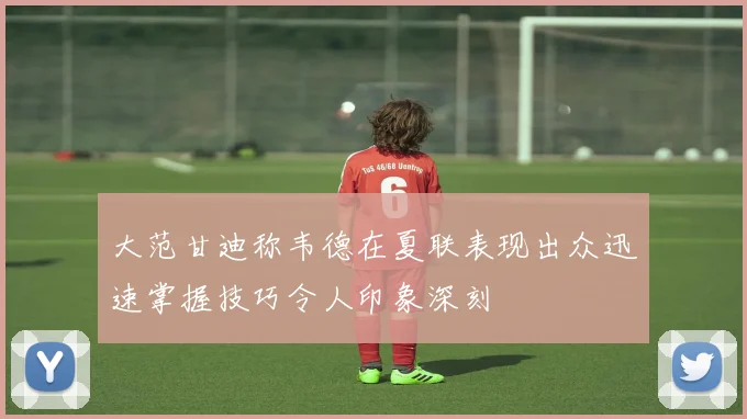 大范甘迪称韦德在夏联表现出众迅速掌握技巧令人印象深刻