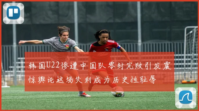 韩国U22惨遭中国队零封完败引发震惊舆论这场失利成为历史性耻辱